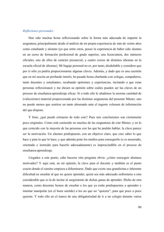90
Reflexiones personales
Han sido muchas horas reflexionando sobre la forma más adecuada de impartir la
asignatura, principalmente desde el análisis de mi propia experiencia de más de veinte años
como estudiante y alumno (ya que entre otros, poseo la experiencia de haber sido alumno
en un curso de formación profesional de grado superior, una licenciatura, dos másteres
oficiales, uno de ellos de carácter presencial, y cuatro cursos de distintos idiomas en la
escuela oficial de idiomas). Mi bagaje personal no es, por tanto, desdeñable y considero que
por sí sólo ya podría proporcionarme algunas claves. Además, y dado que es una cuestión
que en mí suscita un profundo interés, he pasado horas charlando con colegas, compañeros,
tanto docentes y estudiantes, recabando opiniones y experiencias, incitando a que estas
personas reflexionasen y me diesen su opinión sobre cuáles pueden ser las claves de un
proceso de enseñanza-aprendizaje eficaz. Si a todo ello le añadimos la enorme cantidad de
(valiosísimo) material proporcionado por las distintas asignaturas del presente Máster, uno
no puede menos que sentirse un tanto abrumado ante el ingente volumen de información
del que dispone.
Y bien, ¿qué puede extraerse de todo esto? Pues mis conclusiones son ciertamente
poco originales. Como está contenido en muchas de las asignaturas de este Máster, y en lo
que coincido con la mayoría de las personas con las que he podido hablar, la clave parece
ser la motivación. Un alumno predispuesto, con un objetivo claro, que cree saber lo que
hace y para lo que lo hace, y que además pone los medios para conseguirlo (o es asesorado,
orientado e instruido para hacerlo adecuadamente) es imprescindible en el proceso de
enseñanza-aprendizaje.
Llegados a este punto, cabe hacerse otra pregunta obvia: ¿cómo conseguir alumnos
motivados? Y aquí está, en mi opinión, la clave para el docente y también es el punto
exacto donde el camino empieza a difuminarse. Dado que existe una grandísima e inherente
dificultad en enseñar al que no quiere aprender, quizá sea más adecuado enfrentarse a otra
considerable que es la de incitar al surgimiento de dichas ganas de aprender. Dicho de otra
manera, como docentes hemos de enseñar a los que ya están predispuestos a aprender e
intentar manipular (en el buen sentido) a los no que no “quieren”, para que poco a poco
quieran. Y todo ello en el marco de una obligatoriedad de ir a un colegio durante varios
 