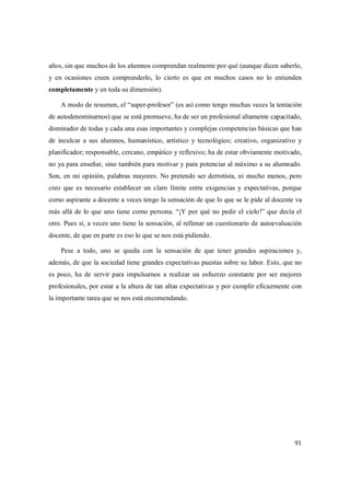 91
años, sin que muchos de los alumnos comprendan realmente por qué (aunque dicen saberlo,
y en ocasiones creen comprenderlo, lo cierto es que en muchos casos no lo entienden
completamente y en toda su dimensión).
A modo de resumen, el “super-profesor” (es así como tengo muchas veces la tentación
de autodenominarnos) que se está promueve, ha de ser un profesional altamente capacitado,
dominador de todas y cada una esas importantes y complejas competencias básicas que han
de inculcar a sus alumnos, humanístico, artístico y tecnológico; creativo, organizativo y
planificador; responsable, cercano, empático y reflexivo; ha de estar obviamente motivado,
no ya para enseñar, sino también para motivar y para potenciar al máximo a su alumnado.
Son, en mi opinión, palabras mayores. No pretendo ser derrotista, ni mucho menos, pero
creo que es necesario establecer un claro límite entre exigencias y expectativas, porque
como aspirante a docente a veces tengo la sensación de que lo que se le pide al docente va
más allá de lo que uno tiene como persona. “¡Y por qué no pedir el cielo!” que decía el
otro. Pues sí, a veces uno tiene la sensación, al rellenar un cuestionario de autoevaluación
docente, de que en parte es eso lo que se nos está pidiendo.
Pese a todo, uno se queda con la sensación de que tener grandes aspiraciones y,
además, de que la sociedad tiene grandes expectativas puestas sobre su labor. Esto, que no
es poco, ha de servir para impulsarnos a realizar un esfuerzo constante por ser mejores
profesionales, por estar a la altura de tan altas expectativas y por cumplir eficazmente con
la importante tarea que se nos está encomendando.
 