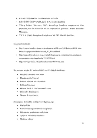 93
 RD1631/2006 (BOE de 29 de Diciembre de 2006).
 RD 175/2007 (BOPV nº 218, de 13 de Noviembre de 2007).
 Villa y Poblete (Directores, 2007). Aprendizaje basado en competencias. Una
propuesta para la evaluación de las competencias genéricas. Bilbao. Ediciones
Mensajero.
 V.V.A.A. (2003). Biología y Geología de 4º de ESO. Madrid. Santillana.
Imágenes tomadas de:
 http://cursosvirtuales.cfe.edu.uy/semipresencial/file.php/1/01/Primero/8110_Intro_
Didactica/paginas/unidades/unidad_3/3_Unidad.html
 http://ateaysublevada.over-blog.es/article-la-era-de-la-contaminacion-genetica-en-
norteamerica-cortesia-del-usda-72958752.html
 http://www.javeriana.edu.co/Genetica/html/02010105.html
Documentos propios del Instituto Politécnico Egibide-Jesús Obrero:
 Proyecto Educativo del Centro
 Plan de Acción Tutorial
 Plan de Atención a la Diversidad
 Políticas Generales
 Ordenación de la vida interna del centro
 Protocolos de actuación
 Normas de convivencia
Documentos disponibles en http://www.Egibide.org:
 Código Ético
 Comisión de seguimiento de código ético
 Orientación académica y profesional
 Apoyo al Proceso de enseñanza
 Misión y valores
 
