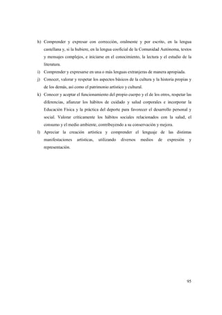 95
h) Comprender y expresar con corrección, oralmente y por escrito, en la lengua
castellana y, si la hubiere, en la lengua cooficial de la Comunidad Autónoma, textos
y mensajes complejos, e iniciarse en el conocimiento, la lectura y el estudio de la
literatura.
i) Comprender y expresarse en una o más lenguas extranjeras de manera apropiada.
j) Conocer, valorar y respetar los aspectos básicos de la cultura y la historia propias y
de los demás, así como el patrimonio artístico y cultural.
k) Conocer y aceptar el funcionamiento del propio cuerpo y el de los otros, respetar las
diferencias, afianzar los hábitos de cuidado y salud corporales e incorporar la
Educación Física y la práctica del deporte para favorecer el desarrollo personal y
social. Valorar críticamente los hábitos sociales relacionados con la salud, el
consumo y el medio ambiente, contribuyendo a su conservación y mejora.
l) Apreciar la creación artística y comprender el lenguaje de las distintas
manifestaciones artísticas, utilizando diversos medios de expresión y
representación.
 