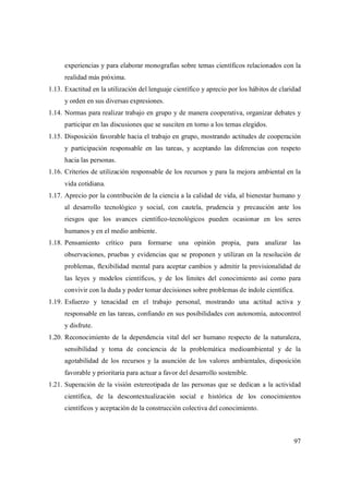 97
experiencias y para elaborar monografías sobre temas científicos relacionados con la
realidad más próxima.
1.13. Exactitud en la utilización del lenguaje científico y aprecio por los hábitos de claridad
y orden en sus diversas expresiones.
1.14. Normas para realizar trabajo en grupo y de manera cooperativa, organizar debates y
participar en las discusiones que se susciten en torno a los temas elegidos.
1.15. Disposición favorable hacia el trabajo en grupo, mostrando actitudes de cooperación
y participación responsable en las tareas, y aceptando las diferencias con respeto
hacia las personas.
1.16. Criterios de utilización responsable de los recursos y para la mejora ambiental en la
vida cotidiana.
1.17. Aprecio por la contribución de la ciencia a la calidad de vida, al bienestar humano y
al desarrollo tecnológico y social, con cautela, prudencia y precaución ante los
riesgos que los avances científico-tecnológicos pueden ocasionar en los seres
humanos y en el medio ambiente.
1.18. Pensamiento crítico para formarse una opinión propia, para analizar las
observaciones, pruebas y evidencias que se proponen y utilizan en la resolución de
problemas, flexibilidad mental para aceptar cambios y admitir la provisionalidad de
las leyes y modelos científicos, y de los límites del conocimiento así como para
convivir con la duda y poder tomar decisiones sobre problemas de índole científica.
1.19. Esfuerzo y tenacidad en el trabajo personal, mostrando una actitud activa y
responsable en las tareas, confiando en sus posibilidades con autonomía, autocontrol
y disfrute.
1.20. Reconocimiento de la dependencia vital del ser humano respecto de la naturaleza,
sensibilidad y toma de conciencia de la problemática medioambiental y de la
agotabilidad de los recursos y la asunción de los valores ambientales, disposición
favorable y prioritaria para actuar a favor del desarrollo sostenible.
1.21. Superación de la visión estereotipada de las personas que se dedican a la actividad
científica, de la descontextualización social e histórica de los conocimientos
científicos y aceptación de la construcción colectiva del conocimiento.
 