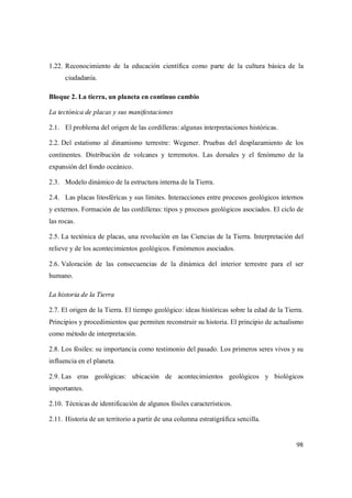 98
1.22. Reconocimiento de la educación científica como parte de la cultura básica de la
ciudadanía.
Bloque 2. La tierra, un planeta en continuo cambio
La tectónica de placas y sus manifestaciones
2.1. El problema del origen de las cordilleras: algunas interpretaciones históricas.
2.2. Del estatismo al dinamismo terrestre: Wegener. Pruebas del desplazamiento de los
continentes. Distribución de volcanes y terremotos. Las dorsales y el fenómeno de la
expansión del fondo oceánico.
2.3. Modelo dinámico de la estructura interna de la Tierra.
2.4. Las placas litosféricas y sus límites. Interacciones entre procesos geológicos internos
y externos. Formación de las cordilleras: tipos y procesos geológicos asociados. El ciclo de
las rocas.
2.5. La tectónica de placas, una revolución en las Ciencias de la Tierra. Interpretación del
relieve y de los acontecimientos geológicos. Fenómenos asociados.
2.6. Valoración de las consecuencias de la dinámica del interior terrestre para el ser
humano.
La historia de la Tierra
2.7. El origen de la Tierra. El tiempo geológico: ideas históricas sobre la edad de la Tierra.
Principios y procedimientos que permiten reconstruir su historia. El principio de actualismo
como método de interpretación.
2.8. Los fósiles: su importancia como testimonio del pasado. Los primeros seres vivos y su
influencia en el planeta.
2.9. Las eras geológicas: ubicación de acontecimientos geológicos y biológicos
importantes.
2.10. Técnicas de identificación de algunos fósiles característicos.
2.11. Historia de un territorio a partir de una columna estratigráfica sencilla.
 