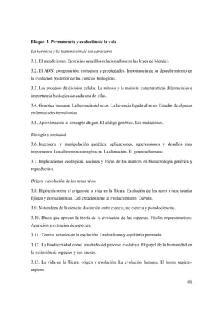 99
Bloque. 3. Permanencia y evolución de la vida
La herencia y la transmisión de los caracteres
3.1. El mendelismo. Ejercicios sencillos relacionados con las leyes de Mendel.
3.2. El ADN: composición, estructura y propiedades. Importancia de su descubrimiento en
la evolución posterior de las ciencias biológicas.
3.3. Los procesos de división celular. La mitosis y la meiosis: características diferenciales e
importancia biológica de cada una de ellas.
3.4. Genética humana. La herencia del sexo. La herencia ligada al sexo. Estudio de algunas
enfermedades hereditarias.
3.5. Aproximación al concepto de gen. El código genético. Las mutaciones.
Biología y sociedad
3.6. Ingeniería y manipulación genética: aplicaciones, repercusiones y desafíos más
importantes. Los alimentos transgénicos. La clonación. El genoma humano.
3.7. Implicaciones ecológicas, sociales y éticas de los avances en biotecnología genética y
reproductiva.
Origen y evolución de los seres vivos
3.8. Hipótesis sobre el origen de la vida en la Tierra. Evolución de los seres vivos: teorías
fijistas y evolucionistas. Del creacionismo al evolucionismo: Darwin.
3.9. Naturaleza de la ciencia: distinción entre ciencia, no ciencia y pseudociencias.
3.10. Datos que apoyan la teoría de la evolución de las especies. Fósiles representativos.
Aparición y extinción de especies.
3.11. Teorías actuales de la evolución. Gradualismo y equilibrio puntuado.
3.12. La biodiversidad como resultado del proceso evolutivo. El papel de la humanidad en
la extinción de especies y sus causas.
3.13. La vida en la Tierra: origen y evolución. La evolución humana. El homo sapiens-
sapiens.
 