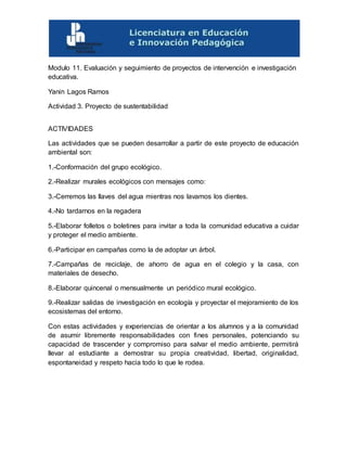 Modulo 11. Evaluación y seguimiento de proyectos de intervención e investigación
educativa.
Yanin Lagos Ramos
Actividad 3. Proyecto de sustentabilidad
ACTIVIDADES
Las actividades que se pueden desarrollar a partir de este proyecto de educación
ambiental son:
1.-Conformación del grupo ecológico.
2.-Realizar murales ecológicos con mensajes como:
3.-Cerremos las llaves del agua mientras nos lavamos los dientes.
4.-No tardarnos en la regadera
5.-Elaborar folletos o boletines para invitar a toda la comunidad educativa a cuidar
y proteger el medio ambiente.
6.-Participar en campañas como la de adoptar un árbol.
7.-Campañas de reciclaje, de ahorro de agua en el colegio y la casa, con
materiales de desecho.
8.-Elaborar quincenal o mensualmente un periódico mural ecológico.
9.-Realizar salidas de investigación en ecología y proyectar el mejoramiento de los
ecosistemas del entorno.
Con estas actividades y experiencias de orientar a los alumnos y a la comunidad
de asumir libremente responsabilidades con fines personales, potenciando su
capacidad de trascender y compromiso para salvar el medio ambiente, permitirá
llevar al estudiante a demostrar su propia creatividad, libertad, originalidad,
espontaneidad y respeto hacia todo lo que le rodea.
 