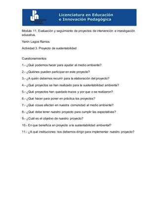 Modulo 11. Evaluación y seguimiento de proyectos de intervención e investigación
educativa.
Yanin Lagos Ramos
Actividad 3. Proyecto de sustentabilidad
Cuestionamientos
1.- ¿Qué podemos hacer para ayudar al medio ambiente?
2.- ¿Quiénes pueden participar en este proyecto?
3.- ¿A quién debemos recurrir para la elaboración del proyecto?
4.- ¿Qué proyectos se han realizado para la sustentabilidad ambienta?
5.- ¿Qué proyectos han quedado trucos y por que o se realizaron?
6.- ¿Qué hacer para poner en práctica los proyectos?
7.- ¿Qué cosas afectan en nuestra comunidad al medio ambiente?
8.- ¿Qué debe tener nuestro proyecto para cumplir las expectativas?
9.- ¿Cuál es el objetivo de nuestro proyecto?
10.- En que beneficia en proyecto a la sustentabilidad ambiental?
11.- ¿A qué instituciones nos debemos dirigir para implementar nuestro proyecto?
 