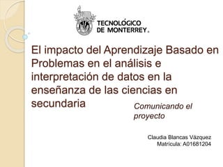 El impacto del Aprendizaje Basado en
Problemas en el análisis e
interpretación de datos en la
enseñanza de las ciencias en
secundaria Comunicando el
proyecto
Claudia Blancas Vázquez
Matrícula: A01681204
 