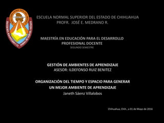 ESCUELA NORMAL SUPERIOR DEL ESTADO DE CHIHUAHUA
PROFR. JOSÉ E. MEDRANO R.
MAESTRÍA EN EDUCACIÓN PARA EL DESARROLLO
PROFESIONAL DOCENTE
SEGUNDO SEMESTRE
GESTIÓN DE AMBIENTES DE APRENDIZAJE
ASESOR: ILDEFONSO RUIZ BENITEZ
ORGANIZACIÓN DEL TIEMPO Y ESPACIO PARA GENERAR
UN MEJOR AMBIENTE DE APRENDIZAJE
Janeth Sáenz Villalobos
Chihuahua, Chih., a 01 de Mayo de 2016
 