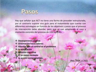 (Rey, 2004, p.282).
Hay que señalar que ACT no tiene una forma de proceder estructurada,
por el contrario supone una guía para el tratamiento que cuenta con
diferentes estrategias en función de los objetivos y pasos que el proceso
de intervención debe abordar, pero que se van adaptando al caso y
momento concreto del proceso de intervención.
 Desesperanza creativa
 Orientación hacia valores
 Abordar que el control es el problema
 La aceptación
 Difusión cognitiva
 El yo como contexto
 La acción comprometida
 