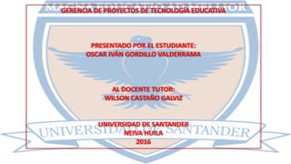 GERENCIA DE PROYECTOS DE TECNOLOGÍA EDUCATIVA
PRESENTADO POR EL ESTUDIANTE:
OSCAR IVÁN GORDILLO VALDERRAMA
AL DOCENTE TUTOR:
WILSON CASTAÑO GALVIZ
UNIVERSIDAD DE SANTANDER
NEIVA HUILA
2016
 