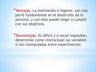 *Ventajas. La motivación e higiene, son una
parte fundamental en el desarrollo da la
persona, y con esto puede llegar a cumplir
con sus objetivos.
*Desventajas. Es difícil y a veces imposible,
determinar como interactúan las variables
si son manipuladas entre experimentos.
 
