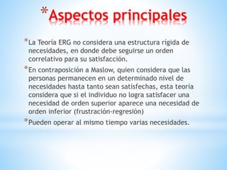 *Aspectos principales
*La Teoría ERG no considera una estructura rígida de
necesidades, en donde debe seguirse un orden
correlativo para su satisfacción.
*En contraposición a Maslow, quien considera que las
personas permanecen en un determinado nivel de
necesidades hasta tanto sean satisfechas, esta teoría
considera que si el individuo no logra satisfacer una
necesidad de orden superior aparece una necesidad de
orden inferior (frustración-regresión)
*Pueden operar al mismo tiempo varias necesidades.
 