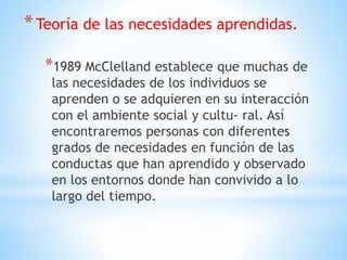 *Teoría de las necesidades aprendidas.
*1989 McClelland establece que muchas de
las necesidades de los individuos se
aprenden o se adquieren en su interacción
con el ambiente social y cultu- ral. Así
encontraremos personas con diferentes
grados de necesidades en función de las
conductas que han aprendido y observado
en los entornos donde han convivido a lo
largo del tiempo.
 