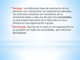 *Ventajas. Los diferentes tipos de motivación de las
personas van a determinar sus expectativas laborales.
Los directivos necesitan ser conscientes de la
inclinación dada a cada una de esas tres necesidades,
ya que proporciona parte de la base para su uso y
eficacia en una organización o grupo.
*Desventajas. Muchas de la veces en las organización no
se cumplen con todas las necesidades, que menciona
McClelland.
 