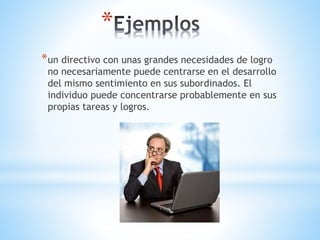 *
*un directivo con unas grandes necesidades de logro
no necesariamente puede centrarse en el desarrollo
del mismo sentimiento en sus subordinados. El
individuo puede concentrarse probablemente en sus
propias tareas y logros.
 