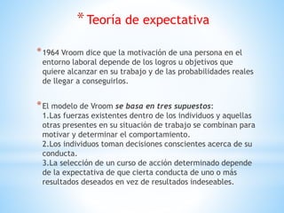 *Teoría de expectativa
*1964 Vroom dice que la motivación de una persona en el
entorno laboral depende de los logros u objetivos que
quiere alcanzar en su trabajo y de las probabilidades reales
de llegar a conseguirlos.
*El modelo de Vroom se basa en tres supuestos:
1.Las fuerzas existentes dentro de los individuos y aquellas
otras presentes en su situación de trabajo se combinan para
motivar y determinar el comportamiento.
2.Los individuos toman decisiones conscientes acerca de su
conducta.
3.La selección de un curso de acción determinado depende
de la expectativa de que cierta conducta de uno o más
resultados deseados en vez de resultados indeseables.
 
