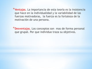 *Ventajas. La importancia de esta teoría es la insistencia
que hace en la individualidad y la variabilidad de las
fuerzas motivadoras, la fuerza es la fortaleza de la
motivación de una persona.
*Desventajas. Los conceptos son mas de forma personal
que grupal. Por que individuo traza su objetivos.
 