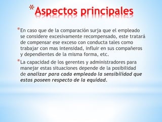 *Aspectos principales
*En caso que de la comparación surja que el empleado
se considere excesivamente recompensado, este tratará
de compensar ese exceso con conducta tales como
trabajar con mas intensidad, influir en sus compañeros
y dependientes de la misma forma, etc.
*La capacidad de los gerentes y administradores para
manejar estas situaciones depende de la posibilidad
de analizar para cada empleado la sensibilidad que
estos poseen respecto de la equidad.
 