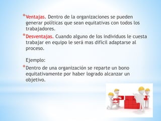 *Ventajas. Dentro de la organizaciones se pueden
generar políticas que sean equitativas con todos los
trabajadores.
*Desventajas. Cuando alguno de los individuos le cuesta
trabajar en equipo le será mas difícil adaptarse al
proceso.
Ejemplo:
*Dentro de una organización se reparte un bono
equitativamente por haber logrado alcanzar un
objetivo.
 