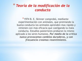 *Teoría de la modificación de la
conducta
*1974 B. E. Skinner comprobó, mediante
experimentación con animales, que premiando la
buena conducta los animales aprenden mas rápido y
retienen con mas eficacia que castigando la mala
conducta. Estudios posteriores probaron lo mismo
aplicado a los seres humanos. Por medio de la critica
nunca provocamos cambios duraderos, y con
frecuencia creamos resentimiento.
 