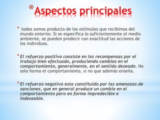 *Aspectos principales
* todos somos producto de los estímulos que recibimos del
mundo exterior. Si se especifica lo suficientemente el medio
ambiente, se pueden predecir con exactitud las acciones de
los individuos.
*El refuerzo positivo consiste en las recompensas por el
trabajo bien efectuado, produciendo cambios en el
comportamiento, generalmente, en el sentido deseado. No
solo forma el comportamiento, si no que además enseña.
*El refuerzo negativo esta constituido por las amenazas de
sanciones, que en general produce un cambio en el
comportamiento pero en forma impredecible e
indeseable.
 