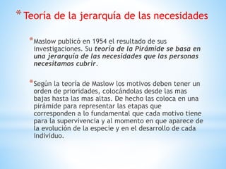 *Teoría de la jerarquía de las necesidades
*Maslow publicó en 1954 el resultado de sus
investigaciones. Su teoría de la Pirámide se basa en
una jerarquía de las necesidades que las personas
necesitamos cubrir.
*Según la teoría de Maslow los motivos deben tener un
orden de prioridades, colocándolas desde las mas
bajas hasta las mas altas. De hecho las coloca en una
pirámide para representar las etapas que
corresponden a lo fundamental que cada motivo tiene
para la supervivencia y al momento en que aparece de
la evolución de la especie y en el desarrollo de cada
individuo.
 