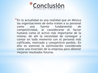 *
*En la actualidad es una realidad que en México
las organizaciones de éxito traten a su personal
como una fuente fundamental de
competitividad, al considerarse el factor
humano como el activo más importante de la
misma; de ahí la necesidad de conseguir y
contar en todo momento con el personal más
calificado, motivado y competitivo posible. En
ello es esencial la estimulación considerada
como una inversión de la empresa para obtener
mejores resultados futuros.
 