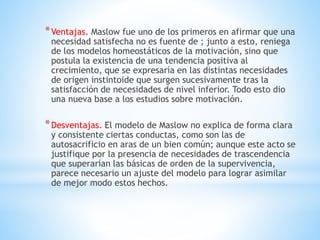 *Ventajas. Maslow fue uno de los primeros en afirmar que una
necesidad satisfecha no es fuente de ; junto a esto, reniega
de los modelos homeostáticos de la motivación, sino que
postula la existencia de una tendencia positiva al
crecimiento, que se expresaría en las distintas necesidades
de origen instintoide que surgen sucesivamente tras la
satisfacción de necesidades de nivel inferior. Todo esto dio
una nueva base a los estudios sobre motivación.
*Desventajas. El modelo de Maslow no explica de forma clara
y consistente ciertas conductas, como son las de
autosacrificio en aras de un bien común; aunque este acto se
justifique por la presencia de necesidades de trascendencia
que superarían las básicas de orden de la supervivencia,
parece necesario un ajuste del modelo para lograr asimilar
de mejor modo estos hechos.
 