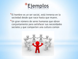 *
*El hombre es un ser social, está inmerso en la
sociedad desde que nace hasta que muere.
*Un gran número de seres humanos que obran
conjuntamente para satisfacer sus necesidades
sociales y que comparten una cultura común
 