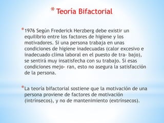 *Teoría Bifactorial
*1976 Según Frederick Herzberg debe existir un
equilibrio entre los factores de higiene y los
motivadores. Si una persona trabaja en unas
condiciones de higiene inadecuadas (calor excesivo e
inadecuado clima laboral en el puesto de tra- bajo),
se sentirá muy insatisfecha con su trabajo. Si esas
condiciones mejo- ran, esto no asegura la satisfacción
de la persona.
*La teoría bifactorial sostiene que la motivación de una
persona proviene de factores de motivación
(intrínsecos), y no de mantenimiento (extrínsecos).
 