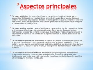 *Aspectos principales
* Factores higiénicos: La insatisfacción en el cargo depende del ambiente, de la
supervisión, de los colegas y del contexto general del cargo: Estos son los llamados
factores higiénicos. La presencia de estos factores permiten que la persona no se sienta
insatisfecha en su trabajo pero no implica que generaran la motivación necesaria para
la consecución de los objetivos.
* Factores motivacionales: La satisfacción en el cargo es función del contenido o de las
actividades desafiantes y estimulantes del cargo: Estos son los llamados factores
motivadores. Se describe como la energía que da el impulso necesario para conducir a
las personas a depositar sus fuerzas en la organización con el objeto de alcanzar los
resultados.
* Los factores de motivación intrínsecos se llaman así porque provienen del interior de
la persona y se alimenta continuamente con la propia actividad productiva. Estos
factores son los que se aprovechan para motivación debido a que se desarrollan durante
el ejercicio de la actividad por sí misma, y no dependen de elementos de motivación
externos.
* Los factores de mantenimiento son extrínsecos porque dependen de elementos
externos al trabajador. Estos factores no sirven para motivar al trabajador, sino
simplemente para evitar que esté insatisfecho con alguna condición laboral específica,
tal como seguros médicos, sueldo, etc.
 