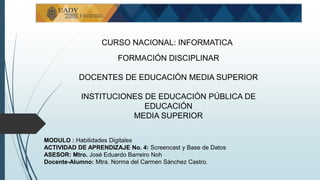 CURSO NACIONAL: INFORMATICA
FORMACIÓN DISCIPLINAR
DOCENTES DE EDUCACIÓN MEDIA SUPERIOR
INSTITUCIONES DE EDUCACIÓN PÚBLICA DE
EDUCACIÓN
MEDIA SUPERIOR
MODULO : Habilidades Digitales
ACTIVIDAD DE APRENDIZAJE No. 4: Screencast y Base de Datos
ASESOR: Mtro. José Eduardo Barreiro Noh
Docente-Alumno: Mtra. Norma del Carmen Sánchez Castro.
 
