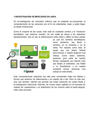 11INVESTIGACION DE MERCADOS EN LINEA
En la investigación de mercados online lo que se pretende es comprender el
comportamiento de las personas con el fin de entenderlas mejor y poder llegar
al insight motivacional.
Como la mayoría de las cosas, todo está en constante cambio y la “revolución
tecnológica” que estamos viviendo, da una vuelta de tuerca a los anteriores
planteamientos. Hoy en día, la diferenciación entre online y offline no tiene cabida
ya que los cambios tecnológicos,
como decíamos, nos llevan a
cambios en la conducta y en la
rutina. Por razones como ésta, la
ayuda que nos ofrece internet
para conocer a nuestro target es muy
valiosa. Como todos sabemos,
pasamos gran parte de nuestro
tiempo navegando por internet, bien
sea desde un ordenador, una Tablet
o un Smartphone; y en nuestra
sociedad somos personas muy
activas en este ámbito.
Este comportamiento adquirido nos vale para comprender mejor los hábitos y
formas que tenemos de relacionarnos y en nuestro día a día. Pero no solo eso,
sino que también, internet nos permite una mayor reducción de costes frente a
la investigación tradicional. Además, da mucha mayor agilidad en el momento de
realizar los cuestionarios y la distribución de los mismos entre el panel elegido,
entre otras acciones
 