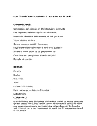 CUALES SON LASOPORTUNIDADES Y RIESGOS DEL INTERNET
OPORTUNIDADES:
Comunicación con personas en diferentes lugares del mundo
Más amplitud de información para fines educativos
Información informativa de los sucesos del país y el mundo
Vender bienes y servicios
Compra y venta en cuestión de segundos
Mayor distribución en el mercado a través de la publicidad
Acceder a Videos y fotos de los que gustemos ver
Crear sitios web que ayudaran a nuestra empresa
Recopilar información
RIESGOS:
Extorción
Estafas
Secuestros
Vicios
Contenido inapropiado
Hacer mal uso de los datos confidenciales
Endeudamiento
COMENTARIO:
El uso del internet tiene sus ventajas y desventajas atreves de muchas situaciones
que han pasado pero cuando se hace uso con responsabilidad es muy útil ya que
abre grandes panoramas de mejora pero si no se hace buen uso de él pueden
venir consecuencia, lo mas recomendado es usarcé cuando sea necesario para el
fin que se dese
 