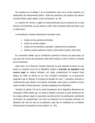 De acuerdo con el artículo 7 de la Constitución, esta “es la norma suprema y el
fundamento del ordenamiento jurídico. Todas las personas y los órganos que ejercen
el Poder Público están sujetos a esta Constitución” (p. 26).
La creación de normas y reglas es fundamental para que la economía de un país
funcione correctamente, ya que gracias a ellas cada ciudadano sabe qué debe y qué
no debe hacer.
La Constitución contiene información importante como:
 Cuáles son los poderes del Estado.
 Cuál es la división política.
 Cuáles son los derechos, garantías y deberes de la ciudadanía.
 Quiénes pueden gobernar el país y cómo deben hacerlo, entre otros.
Es importante señalar que la Constitución permite la creación de otras leyes, ya
que para que una ley sea aprobada, debe estar basada, en por lo menos, un artículo
de la Constitución.
Ahora bien, en el Derecho Tributario Nacional, ha sido relevante el hecho de que,
desde su creación como tal, la República adoptó el principio de legalidad o de
reserva legal en materia tributaria, con rango constitucional. En nuestra Carta
Magna de 1830, es donde se dio vida al Estado Venezolano, en la disposición
respectiva que le atribuyó al Congreso la facultad de crear "...Impuestos, derechos y
contribuciones para atender a los gastos nacionales, velar sobre su inversión y tomar
cuenta de ella al Poder Ejecutivo y demás empleados de la República" .
También el artículo 316 de la actual Constitución de la República Bolivariana de
Venezuela (1999) señala que “el sistema tributario procurará la justa distribución de
las cargas públicas según la capacidad económica del o la contribuyente, atendiendo
al principio de progresividad, así como la protección de la economía nacional y la
elevación del nivel de vida de la población, para ello se sustentará en un sistema
eficiente para la recaudación de los tributos” (p. 130).
 