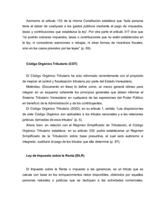 Asimismo el artículo 133 de la misma Constitución establece que “toda persona
tiene el deber de coadyuvar a los gastos públicos mediante el pago de impuestos,
tasas y contribuciones que establezca la ley”. Por otra parte el artículo 317 dice que
“no podrán cobrarse impuestos, tasas o contribuciones que no estén establecidos en
la ley, ni concederse exenciones o rebajas, ni otras formas de incentivos fiscales,
sino en los casos previstos por las leyes” (p. 69).
Código Orgánico Tributario (COT)
El Código Orgánico Tributario ha sido reformado recientemente con el propósito
de mejorar el control y fiscalización tributaria por parte del Estado Venezolano.
Meléndez, (Documento en línea) lo define como, un marco general idóneo para
integrar en un esquema coherente los principios generales que deben informar el
Sistema Tributario Venezolano en cualquiera de las expresiones del Poder Público
en beneficio de la Administración y de los contribuyentes.
El Código Orgánico Tributario (2002), en su artículo 1, señala: “Las disposiciones
de este Código Orgánico son aplicables a los tributos nacionales y a las relaciones
jurídicas derivadas de esos tributos” (p. 5).
Ahora bien, en relación con el Régimen Simplificado de Tributación, el Código
Orgánico Tributario establece, en su artículo 339: podrá establecerse un Régimen
Simplificado de la Tributación sobre base presuntiva, el cual será autónomo e
integrado, sustituirá el pago de los tributos que ella determine (p. 87).
Ley de Impuesto sobre la Renta (ISLR)
El Impuesto sobre la Renta o impuesto a las ganancias, es un tributo que se
calcula con base en los enriquecimientos netos disponibles, obtenidos por aquellas
personas naturales o jurídicas que se dediquen a las actividades comerciales,
 
