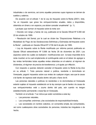industriales o de servicios, así como aquellas personas cuyos ingresos se deriven de
sueldos y salarios.
De acuerdo con el artículo 1 de la Ley de Impuesto sobre la Renta (2001) éste,
“es un impuesto que grava los enriquecimientos anuales, netos y disponibles,
obtenidos en dinero o en especie y se deben cancelar anualmente” (p. 1).
Las leyes que norman el impuesto sobre la renta son:
• Decreto con rango y fuerza de Ley, publicada en la Gaceta Oficial Nº 5.390 del
22 de octubre de 1999.
• Resolución del Seniat, por la cual se dictan las “Disposiciones Relativas a la
Modalidad de Pago de las Declaraciones Definitivas y Estimadas del Impuesto sobre
la Renta”, publicada en Gaceta Oficial Nº 3.736 del 6 de julio de 1999.
• Ley de Impuesto sobre la Renta modificada por reforma parcial, publicada en
Gaceta Oficial extraordinaria Nº 5.566 de fecha 28 de diciembre de 2001. Los
aspectos sobre los cuales se realizaron modificaciones son: la base imponible de la
renta mundial, en la cual simplemente el contribuyente está en el deber de agregar a
las rentas territoriales todas aquellas rentas obtenidas en el exterior, el régimen de
dividendos, el régimen de precios de transferencia y el ajuste por inflación.
Con respecto a quienes deberán cancelar el Impuesto sobre la Renta la ley dice
en su artículo 1: Toda persona natural o jurídica, residente o domiciliada en
Venezuela, pagará impuestos sobre sus rentas de cualquier origen, sea que la causa
o la fuente de ingresos esté situada dentro del país o fuera de él.
Las personas naturales o jurídicas no residentes o no domiciliadas en Venezuela
estarán sujetas al impuesto establecido en la ley siempre que la fuente o la causa de
sus enriquecimientos esté u ocurra dentro del país, aún cuando no tengan
establecimiento permanente o base fija en Venezuela.
También en el artículo 7 se indica que están sometidas a esta ley:
 Las personas naturales.
 Las compañías anónimas y las sociedades de responsabilidad limitada.
 Las sociedades en nombre colectivo, en comandita simple, las comunidades,
así como cualesquiera otras sociedades de personas, incluidas las irregulares o de
hecho.
 
