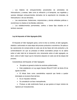  Los titulares de enriquecimientos provenientes de actividades de
hidrocarburos y conexas, tales como la refinación y el transporte, sus regalistas y
quienes obtengan enriquecimientos derivados de la exportación de minerales, de
hidrocarburos o de sus derivados.
 Las asociaciones, fundaciones, corporaciones y demás entidades jurídicas o
económicas no citadas en los literales anteriores.
 Los establecimientos permanentes, centros o bases fijas situados en el
territorio nacional.
Ley de Impuesto al Valor Agregado (IVA)
El Impuesto al Valor Agregado grava, como lo dice su nombre, al valor agregado,
añadido o adicionado en cada etapa del proceso productivo o económico. Se aplica a
las operaciones de compra-venta en cada una de las fases del ciclo productivo y de
comercialización sin que se produzca el efecto acumulativo porque no se aplica
sobre el valor total de la transacción sino únicamente sobre el valor agregado, es
decir, sobre el valor mayor que la mercancía adquiera en cada una de las etapas del
proceso.
Características del Impuesto al Valor Agregado:
 Se aplica en general a todos los sectores poblacionales.
 Está establecido en Ley según Gaceta Oficial Nº 5.601 de fecha 30 de
agosto de 2002.
 El tributo tiene como característica especial que tiende a quedar
disimulado en el precio final del bien.
 Es un impuesto indirecto.
 Su cancelación se hace mensualmente.
 Produce un alto rendimiento fiscal, ya que genera el mayor número de
ingresos por recaudaciones.
 