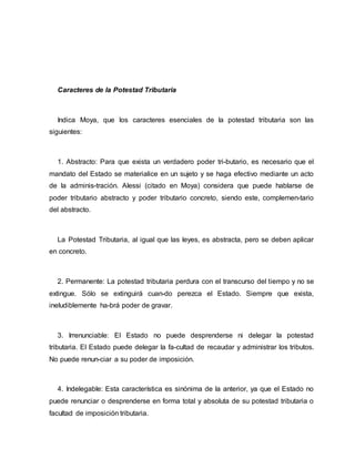 Caracteres de la Potestad Tributaria
Indica Moya, que los caracteres esenciales de la potestad tributaria son las
siguientes:
1. Abstracto: Para que exista un verdadero poder tri-butario, es necesario que el
mandato del Estado se materialice en un sujeto y se haga efectivo mediante un acto
de la adminis-tración. Alessi (citado en Moya) considera que puede hablarse de
poder tributario abstracto y poder tributario concreto, siendo este, complemen-tario
del abstracto.
La Potestad Tributaria, al igual que las leyes, es abstracta, pero se deben aplicar
en concreto.
2. Permanente: La potestad tributaria perdura con el transcurso del tiempo y no se
extingue. Sólo se extinguirá cuan-do perezca el Estado. Siempre que exista,
ineludiblemente ha-brá poder de gravar.
3. Irrenunciable: El Estado no puede desprenderse ni delegar la potestad
tributaria. El Estado puede delegar la fa-cultad de recaudar y administrar los tributos.
No puede renun-ciar a su poder de imposición.
4. Indelegable: Esta característica es sinónima de la anterior, ya que el Estado no
puede renunciar o desprenderse en forma total y absoluta de su potestad tributaria o
facultad de imposición tributaria.
 