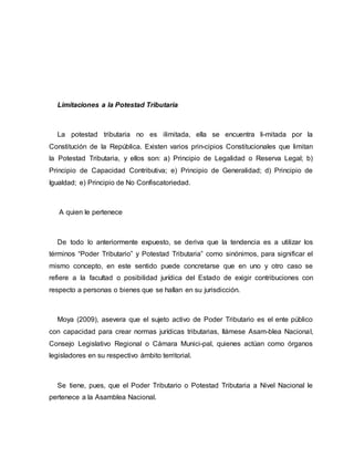 Limitaciones a la Potestad Tributaria
La potestad tributaria no es ilimitada, ella se encuentra li-mitada por la
Constitución de la República. Existen varios prin-cipios Constitucionales que limitan
la Potestad Tributaria, y ellos son: a) Principio de Legalidad o Reserva Legal; b)
Principio de Capacidad Contributiva; e) Principio de Generalidad; d) Principio de
Igualdad; e) Principio de No Confiscatoriedad.
A quien le pertenece
De todo lo anteriormente expuesto, se deriva que la tendencia es a utilizar los
términos “Poder Tributario” y Potestad Tributaria” como sinónimos, para significar el
mismo concepto, en este sentido puede concretarse que en uno y otro caso se
refiere a la facultad o posibilidad jurídica del Estado de exigir contribuciones con
respecto a personas o bienes que se hallan en su jurisdicción.
Moya (2009), asevera que el sujeto activo de Poder Tributario es el ente público
con capacidad para crear normas jurídicas tributarias, llámese Asam-blea Nacional,
Consejo Legislativo Regional o Cámara Munici-pal, quienes actúan como órganos
legisladores en su respectivo ámbito territorial.
Se tiene, pues, que el Poder Tributario o Potestad Tributaria a Nivel Nacional le
pertenece a la Asamblea Nacional.
 