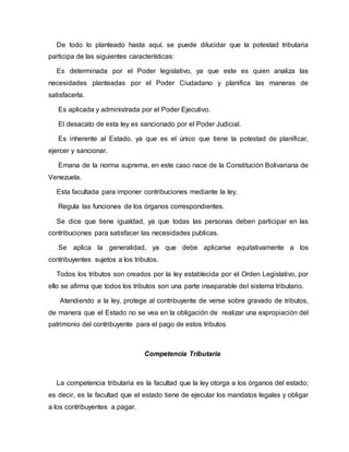 De todo lo planteado hasta aquí, se puede dilucidar que la potestad tributaria
participa de las siguientes características:
Es determinada por el Poder legislativo, ya que este es quien analiza las
necesidades planteadas por el Poder Ciudadano y planifica las maneras de
satisfacerla.
Es aplicada y administrada por el Poder Ejecutivo.
El desacato de esta ley es sancionado por el Poder Judicial.
Es inherente al Estado, ya que es el único que tiene la potestad de planificar,
ejercer y sancionar.
Emana de la norma suprema, en este caso nace de la Constitución Bolivariana de
Venezuela.
Esta facultada para imponer contribuciones mediante la ley.
Regula las funciones de los órganos correspondientes.
Se dice que tiene igualdad, ya que todas las personas deben participar en las
contribuciones para satisfacer las necesidades publicas.
Se aplica la generalidad, ya que debe aplicarse equitativamente a los
contribuyentes sujetos a los tributos.
Todos los tributos son creados por la ley establecida por el Orden Legislativo, por
ello se afirma que todos los tributos son una parte inseparable del sistema tributario.
Atendiendo a la ley, protege al contribuyente de verse sobre gravado de tributos,
de manera que el Estado no se vea en la obligación de realizar una expropiación del
patrimonio del contribuyente para el pago de estos tributos
Competencia Tributaria
La competencia tributaria es la facultad que la ley otorga a los órganos del estado;
es decir, es la facultad que el estado tiene de ejecutar los mandatos legales y obligar
a los contribuyentes a pagar.
 