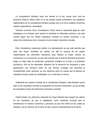 La competencia tributaria tiene sus fuentes en la ley, quiere decir que los
principios básicos deben estar en la ley aunque puede presentarse una regulación
reglamentaria de la competencia tributaria aunque eso a su vez lo estable y reconoce
nuestra jurisprudencia venezolana.
También conocida como Competencia Fiscal, tiene la capacidad legal de crear
estrategias en el Estado para repartir la autoridad en diferentes poderes, y de esta
manera lograr que los Países extranjeros inviertan en nuestra economía, y así
reducir las limitaciones de la circulación de los niveles impositivos fiscales
.
Esta competencia evoluciona debido a la globalización ya que esta permite que
haya una mayor movilidad de capital; por ello la mayoría de los países
implementaron los elementos necesarios para obtener el mayor número de
inversiones en su economía, ya que esto permite que el nivel de actividad económica
tenga un mayor flujo de producción, generando empleos en el país y un bienestar
económico. Uno de los elementos utilizados fue la reducción de impuestos y otros
gravámenes que formaron parte de una fórmula compleja que describía la
competitividad entre naciones, ya que debemos tener en cuenta que al tratarse de
impuestos el país puede ser neutralizado si su rival hace lo mismo.
Analizando las razones iniciales de la competencia tributaria, cabe destacar que la
baja en los impuestos aumenta la asignación de recursos productivos, ya que al bajar
los impuestos la tasa de rendimiento productiva aumenta.
Anteriormente, los gobiernos disponían de mayor libertad para asignar los valores
de los impuestos, ya que lo establecían como obstáculo principal para la
transferencia en materia económica y personal; ya que otro criterio en los cuales se
basaban, era la inversión de la mano de obra, para la competitividad de la nación.
 