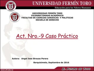 UNIVERSIDAD FERMÍN TORO
VICERRECTORADO ACADÉMICO
FACULTAD DE CIENCIAS JURIDICAS Y POLITICAS
ESCUELA DE DERECHO
Barquisimeto, Septiembre de 2016
Autora: Angel Jose Strauss Perera
Act. Nro.-9 Caso Práctico
 