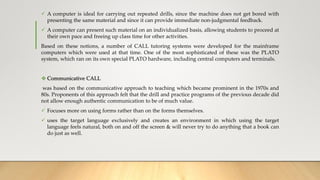  A computer is ideal for carrying out repeated drills, since the machine does not get bored with
presenting the same material and since it can provide immediate non-judgmental feedback.
 A computer can present such material on an individualized basis, allowing students to proceed at
their own pace and freeing up class time for other activities.
Based on these notions, a number of CALL tutoring systems were developed for the mainframe
computers which were used at that time. One of the most sophisticated of these was the PLATO
system, which ran on its own special PLATO hardware, including central computers and terminals.
 Communicative CALL
was based on the communicative approach to teaching which became prominent in the 1970s and
80s. Proponents of this approach felt that the drill and practice programs of the previous decade did
not allow enough authentic communication to be of much value.
 Focuses more on using forms rather than on the forms themselves.
 uses the target language exclusively and creates an environment in which using the target
language feels natural, both on and off the screen & will never try to do anything that a book can
do just as well.
 