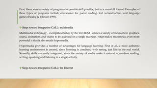 First, there were a variety of programs to provide skill practice, but in a non-drill format. Examples of
these types of programs include courseware for paced reading, text reconstruction, and language
games (Healey & Johnson 1995).
 Steps toward integrative CALL: multimedia
Multimedia technology - exemplified today by the CD-ROM - allows a variety of media (text, graphics,
sound, animation, and video) to be accessed on a single machine. What makes multimedia even more
powerful is that it also entails hypermedia.
Hypermedia provides a number of advantages for language learning. First of all, a more authentic
learning environment is created, since listening is combined with seeing, just like in the real world.
Secondly, skills are easily integrated, since the variety of media make it natural to combine reading,
writing, speaking and listening in a single activity.
 Steps toward integrative CALL: the Internet
 
