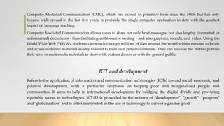 Computer Mediated Communication (CMC), which has existed in primitive form since the 1960s but has only
became wide-spread in the last five years, is probably the single computer application to date with the greatest
impact on language teaching.
Computer Mediated Communication allows users to share not only brief messages, but also lengthy (formatted or
unformatted) documents - thus facilitating collaborative writing - and also graphics, sounds, and video. Using the
World Wide Web (WWW), students can search through millions of files around the world within minutes to locate
and access authentic materials exactly tailored to their own personal interests. They can also use the Web to publish
their texts or multimedia materials to share with partner classes or with the general public.
ICT and development
Refers to the application of information and communication technologies (ICTs) toward social, economic, and
political development, with a particular emphasis on helping poor and marginalized people and
communities. It aims to help in international development by bridging the digital divide and providing
equitable access to technologies. ICT4D is grounded in the notions of "development", "growth", "progress"
and "globalization" and is often interpreted as the use of technology to deliver a greater good
 