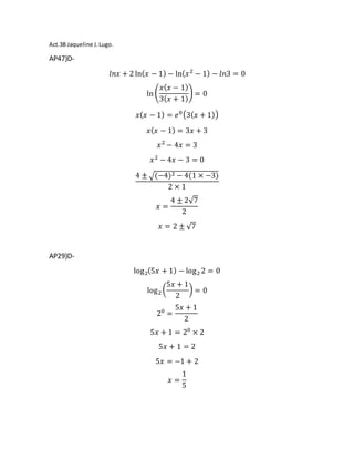 Act.3B Jaqueline J.Lugo.
AP47)D-
𝑙𝑛𝑥 + 2 ln( 𝑥 − 1) − ln( 𝑥2
− 1) − 𝑙𝑛3 = 0
ln (
𝑥( 𝑥 − 1)
3( 𝑥 + 1)
) = 0
𝑥( 𝑥 − 1) = 𝑒0(3( 𝑥 + 1))
𝑥( 𝑥 − 1) = 3𝑥 + 3
𝑥2
− 4𝑥 = 3
𝑥2
− 4𝑥 − 3 = 0
4 ± √(−4)2 − 4(1 × −3)
2 × 1
𝑥 =
4 ± 2√7
2
𝑥 = 2 ± √7
AP29)D-
log2(5𝑥 + 1) − log2 2 = 0
log2 (
5𝑥 + 1
2
) = 0
20
=
5𝑥 + 1
2
5𝑥 + 1 = 20
× 2
5𝑥 + 1 = 2
5𝑥 = −1 + 2
𝑥 =
1
5
 