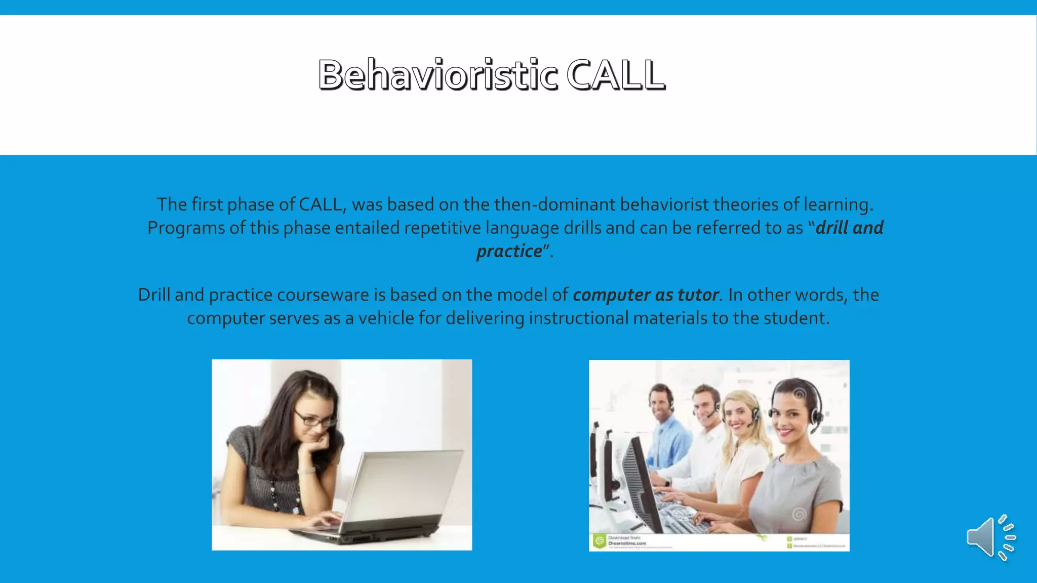 The first phase of CALL, was based on the then-dominant behaviorist theories of learning.
Programs of this phase entailed repetitive language drills and can be referred to as “drill and
practice”.
Drill and practice courseware is based on the model of computer as tutor. In other words, the
computer serves as a vehicle for delivering instructional materials to the student.
 
