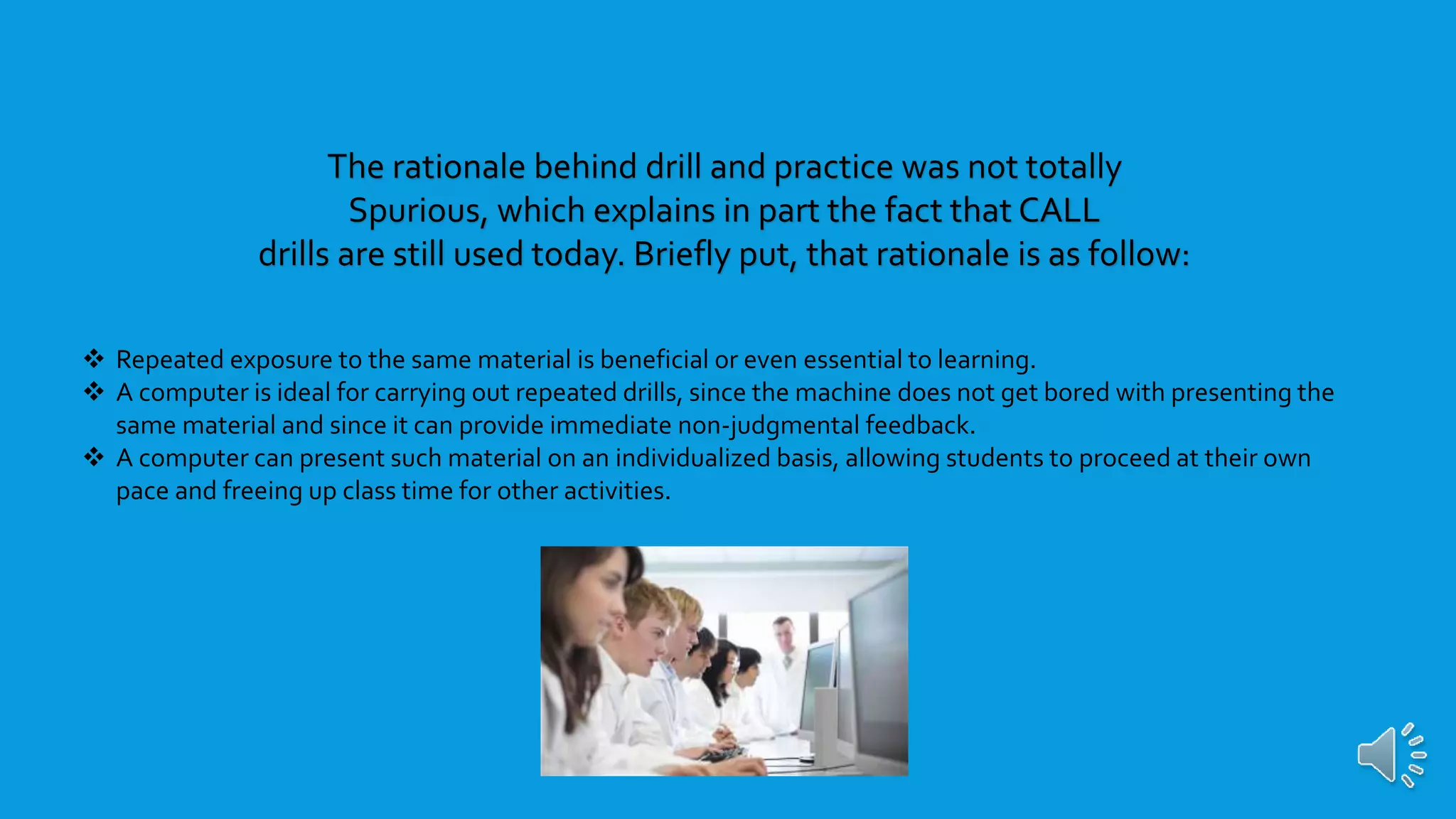 Repeated exposure to the same material is beneficial or even essential to learning.
 A computer is ideal for carrying out repeated drills, since the machine does not get bored with presenting the
same material and since it can provide immediate non-judgmental feedback.
 A computer can present such material on an individualized basis, allowing students to proceed at their own
pace and freeing up class time for other activities.
The rationale behind drill and practice was not totally
Spurious, which explains in part the fact that CALL
drills are still used today. Briefly put, that rationale is as follow:
 
