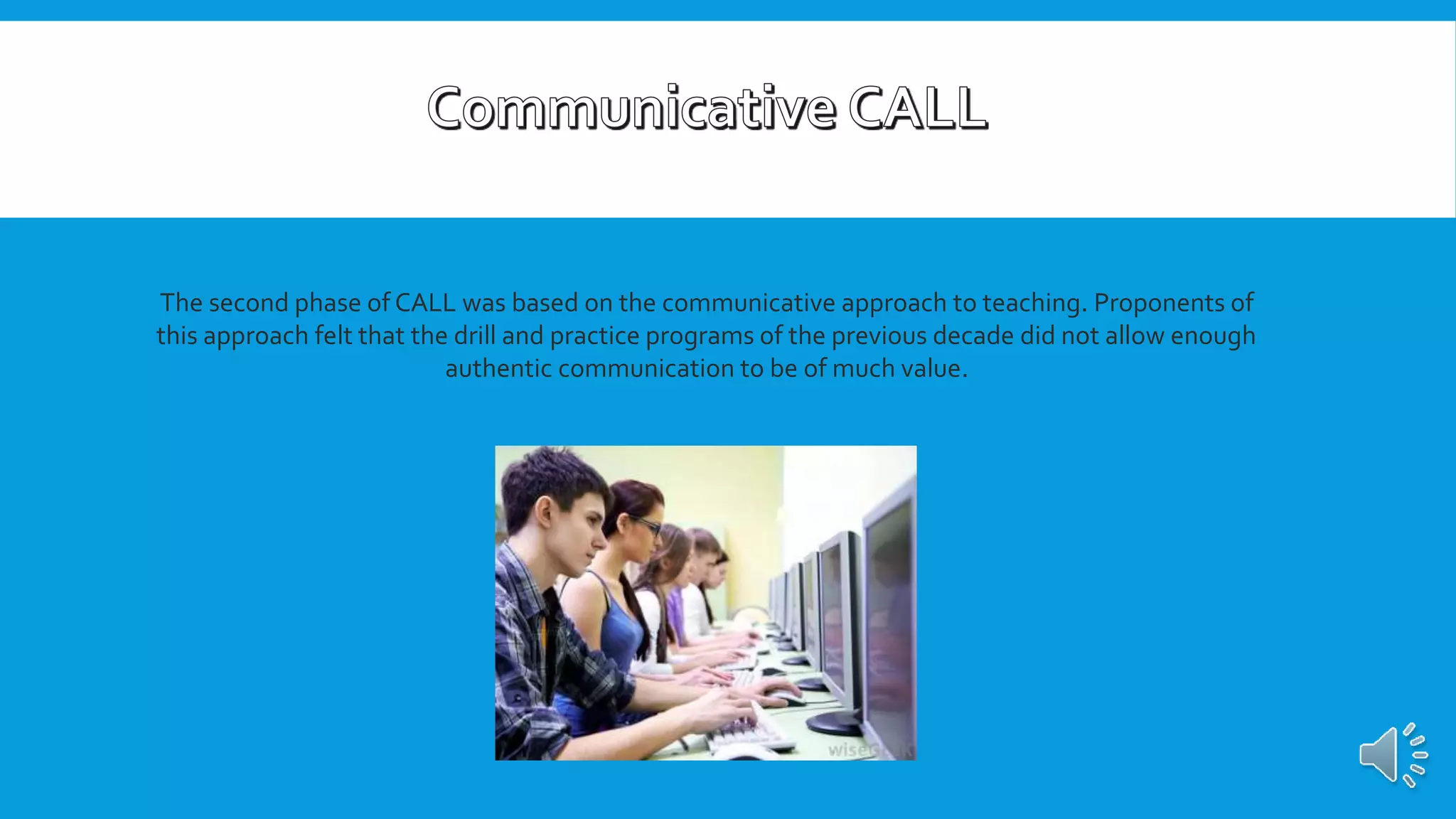 The second phase of CALL was based on the communicative approach to teaching. Proponents of
this approach felt that the drill and practice programs of the previous decade did not allow enough
authentic communication to be of much value.
 