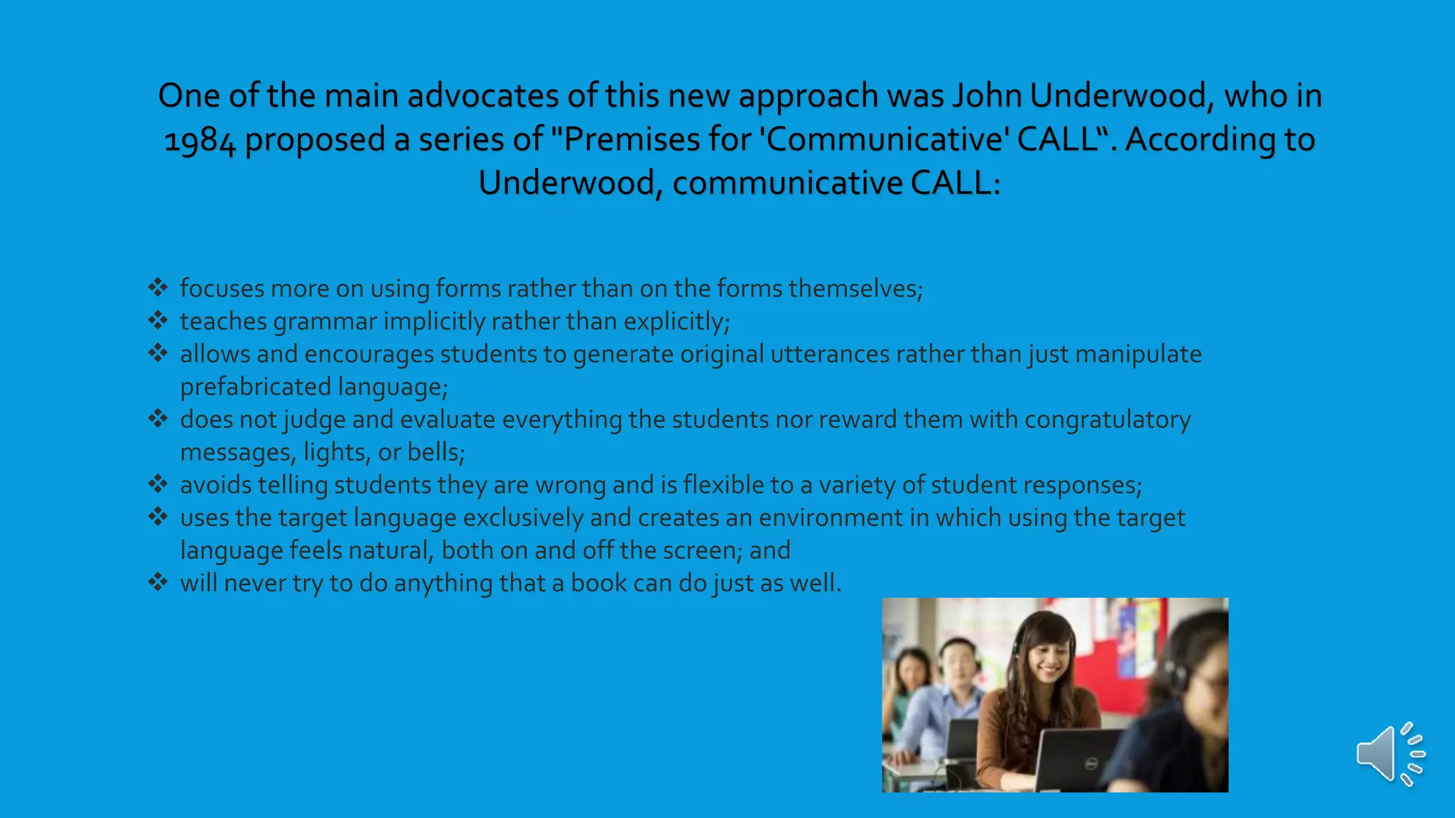  focuses more on using forms rather than on the forms themselves;
 teaches grammar implicitly rather than explicitly;
 allows and encourages students to generate original utterances rather than just manipulate
prefabricated language;
 does not judge and evaluate everything the students nor reward them with congratulatory
messages, lights, or bells;
 avoids telling students they are wrong and is flexible to a variety of student responses;
 uses the target language exclusively and creates an environment in which using the target
language feels natural, both on and off the screen; and
 will never try to do anything that a book can do just as well.
One of the main advocates of this new approach was John Underwood, who in
1984 proposed a series of "Premises for 'Communicative' CALL“. According to
Underwood, communicative CALL:
 